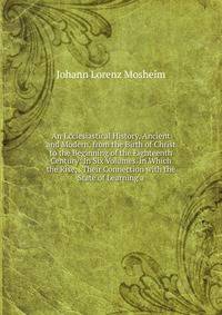 An Ecclesiastical History, Ancient and Modern, from the Birth of Christ to the Beginning of the Eighteenth Century: In Six Volumes. in Which the Rise, . Their Connection with the State of Learning a