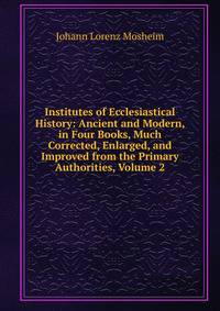 Institutes of Ecclesiastical History: Ancient and Modern, in Four Books, Much Corrected, Enlarged, and Improved from the Primary Authorities, Volume 2