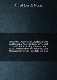 Elements of Mineralogy, Crystallography and Blowpipe Analysis: From a Practical Standpoint, Including a Description of All Common Or Useful Minerals, . and Measurement of Their Crystals, and a Co