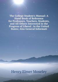 The College Student's Manual: A Hand-Book of Reference for Professors, Teachers, Students, and All Others Interested in the Progress of Liberal . in the United States; Also General Informati
