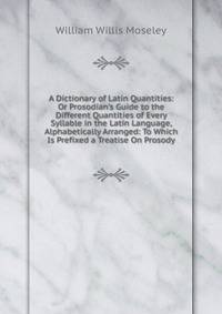 A Dictionary of Latin Quantities: Or Prosodian's Guide to the Different Quantities of Every Syllable in the Latin Language, Alphabetically Arranged: To Which Is Prefixed a Treatise On Prosody