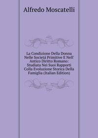 La Condizione Della Donna Nelle Societ? Primitive E Nell' Antico Diritto Romano: Studiata Nei Suoi Rapporti Colla Evoluzione Storica Della Famiglia (Italian Edition)