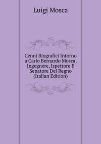 Cenni Biografici Intorno a Carlo Bernardo Mosca, Ingegnere, Ispettore E Senatore Del Regno (Italian Edition)