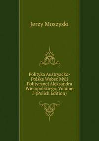 Polityka Austryacko-Polska Wobec Myli Politycznej Aleksandra Wielopolskiego, Volume 3 (Polish Edition)