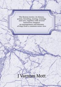 The Boston terrier; its history, points, breeding, rearing, training, and care, together with several instructive chapters on management and diseases of dogs from a common sense view