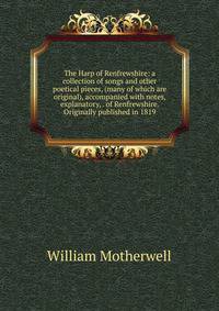 The Harp of Renfrewshire: a collection of songs and other poetical pieces, (many of which are original), accompanied with notes, explanatory, . of Renfrewshire. Originally published in 1819
