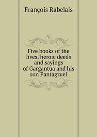 Five books of the lives, heroic deeds and sayings of Gargantua and his son Pantagruel