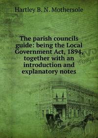The parish councils guide: being the Local Government Act, 1894, together with an introduction and explanatory notes