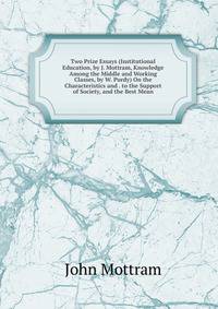 Two Prize Essays (Institutional Education, by J. Mottram, Knowledge Among the Middle and Working Classes, by W. Purdy) On the Characteristics and . to the Support of Society, and the Best Mean