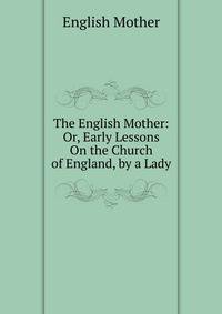The English Mother: Or, Early Lessons On the Church of England, by a Lady