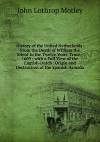 History of the United Netherlands: From the Death of William the Silent to the Twelve Years' Truce - 1609 ; with a Full View of the English-Dutch . Origin and Destruction of the Spanish Armada