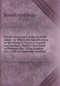 Pocket Dictionary of the Scottish Idiom: In Which the Signification of the Words Is Given in English and German, Chiefly Calculated to Promote the . Allan Ramsay &amp;c. ; with an Appendix Containi