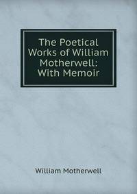The Poetical Works of William Motherwell: With Memoir