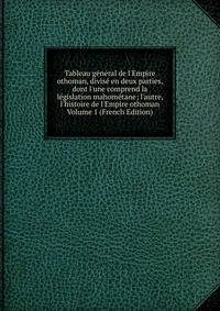Tableau g?n?ral de l'Empire othoman, divis? en deux parties, dont l'une comprend la l?gislation mahom?tane; l'autre, l'histoire de l'Empire othoman Volume 1 (French Edition)