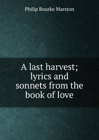 A last harvest; lyrics and sonnets from the book of love