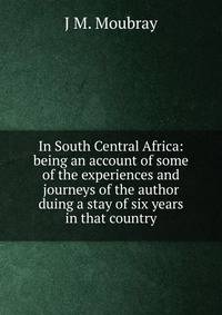 In South Central Africa: being an account of some of the experiences and journeys of the author duing a stay of six years in that country