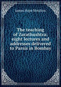 The teaching of Zarathushtra: eight lectures and addresses delivered to Parsis in Bombay