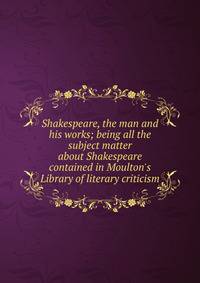 Shakespeare, the man and his works; being all the subject matter about Shakespeare contained in Moulton's Library of literary criticism