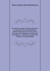 Recueil De Chartes Et Pi?ces Relatives Au Prieur? N.D. Des Moulineaux: Membre D?pendant Du Prieur? N.D. De Louye-L?s-Dourdan, De L'ordre De Grandmont; . Tir?es Des Archives Du Domaine De Rambouillet