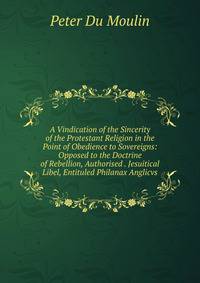 A Vindication of the Sincerity of the Protestant Religion in the Point of Obedience to Sovereigns: Opposed to the Doctrine of Rebellion, Authorised . Jesuitical Libel, Entituled Philanax Anglicvs