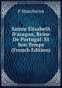 Sainte ?lisabeth D'aragon, Reine De Portugal: Et Son Temps (French Edition)