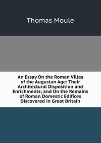 An Essay On the Roman Villas of the Augustan Age: Their Architectural Disposition and Enrichments; and On the Remains of Roman Domestic Edifices Discovered in Great Britain