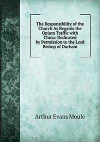 The Responsibility of the Church As Regards the Opium Traffic with China: Dedicated by Permission to the Lord Bishop of Durham