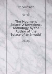 The Mourner's Solace: A Devotional Anthology, by the Author of 'the Solace of an Invalid'.