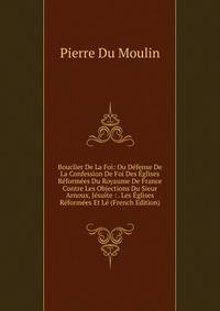 Bouclier De La Foi: Ou Defense De La Confession De Foi Des Eglises Reformees Du Royaume De France Contre Les Objections Du Sieur Arnoux, Jesuite : . Les Eglises Reformees Et Le (French Edition)