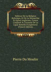 Defence De La Religion Reformee, Et De La Monarchie Et Eglise Anglicane, Contre L'impiet? &amp; Tyrannie De La Ligue Rebelle D'angleterre (French Edition)