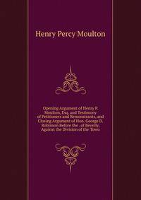 Opening Argument of Henry P. Moulton, Esq. and Testimony of Petitioners and Remonstrants, and Closing Argument of Hon. George D. Robinson Before the . of Beverly, Against the Division of the Town