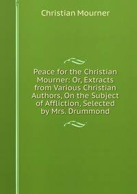 Peace for the Christian Mourner: Or, Extracts from Various Christian Authors, On the Subject of Affliction, Selected by Mrs. Drummond