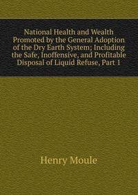 National Health and Wealth Promoted by the General Adoption of the Dry Earth System; Including the Safe, Inoffensive, and Profitable Disposal of Liquid Refuse, Part 1