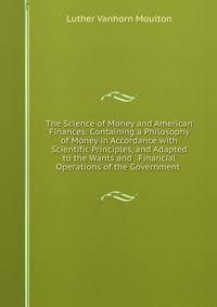 The Science of Money and American Finances: Containing a Philosophy of Money in Accordance with Scientific Principles, and Adapted to the Wants and . Financial Operations of the Government .