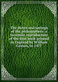 The dictes and sayings of the philosophers: a facsimile reproduction of the first book printed in England by William Caxton, in 1477