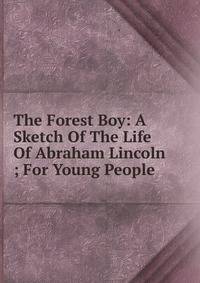 The Forest Boy: A Sketch Of The Life Of Abraham Lincoln ; For Young People