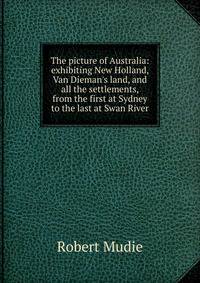 The picture of Australia: exhibiting New Holland, Van Dieman's land, and all the settlements, from the first at Sydney to the last at Swan River
