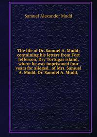 The life of Dr. Samuel A. Mudd; containing his letters from Fort Jefferson, Dry Tortugas island, where he was imprisoned four years for alleged . of Mrs. Samuel A. Mudd, Dr. Samuel A. Mudd,