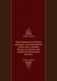 Vital elements in historic education; an examination of the more valuable factors in ancient and medieval educational practice