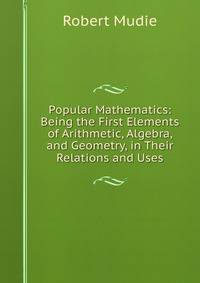 Popular Mathematics: Being the First Elements of Arithmetic, Algebra, and Geometry, in Their Relations and Uses