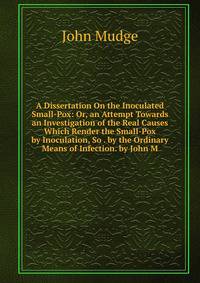 A Dissertation On the Inoculated Small-Pox: Or, an Attempt Towards an Investigation of the Real Causes Which Render the Small-Pox by Inoculation, So . by the Ordinary Means of Infection. by John M