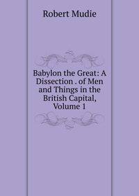 Babylon the Great: A Dissection . of Men and Things in the British Capital, Volume 1