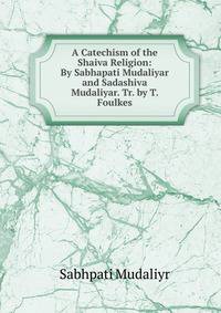 A Catechism of the Shaiva Religion: By Sabhapati Mudaliyar and Sadashiva Mudaliyar. Tr. by T. Foulkes