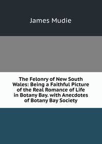 The Felonry of New South Wales: Being a Faithful Picture of the Real Romance of Life in Botany Bay. with Anecdotes of Botany Bay Society