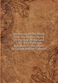 The History Of The World: From The Earliest Period To The Year Of Our Lord 1783, With Particular Reference To The Affairs Of Europe And Her Colonies