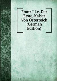 Franz I i.e. Der Erste, Kaiser Von Osterreich (German Edition)