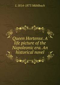 Queen Hortense. A life picture of the Napoleonic era. An historical novel
