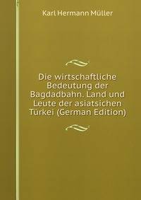 Die wirtschaftliche Bedeutung der Bagdadbahn. Land und Leute der asiatsichen Turkei (German Edition)