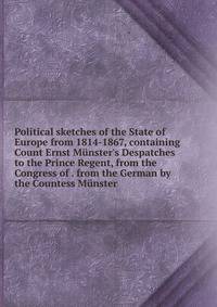 Political sketches of the State of Europe from 1814-1867, containing Count Ernst M?nster's Despatches to the Prince Regent, from the Congress of . from the German by the Countess M?nster