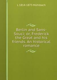 Berlin and Sans-Souci; or, Frederick the Great and his friends. An historical romance.